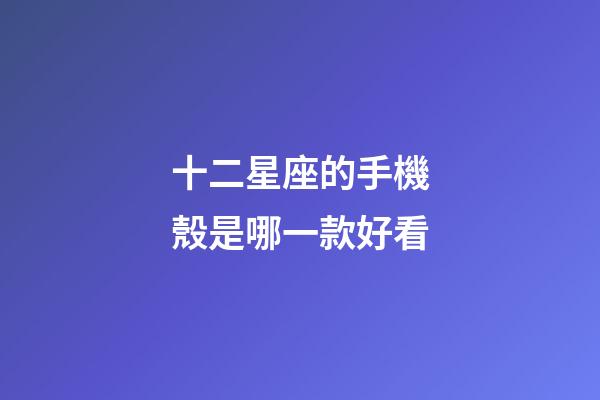 十二星座的手機殼是哪一款好看-第1張-星座運勢-玄機派