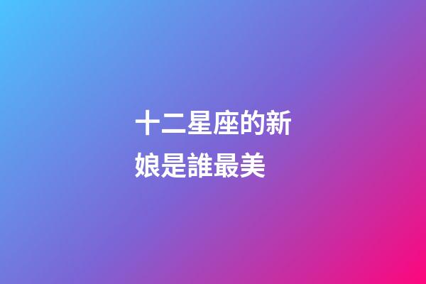 十二星座的新娘是誰最美-第1張-星座運勢-玄機派