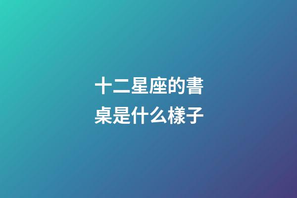 十二星座的書桌是什么樣子-第1張-星座運勢-玄機派