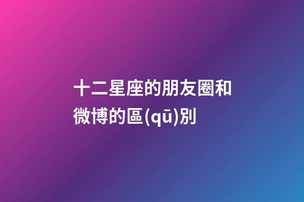十二星座的朋友圈和微博的區(qū)別-第1張-星座運(yùn)勢(shì)-玄機(jī)派