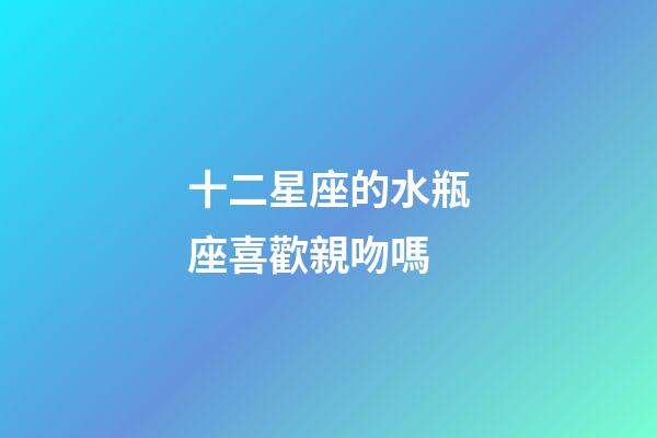 十二星座的水瓶座喜歡親吻嗎-第1張-星座運勢-玄機派