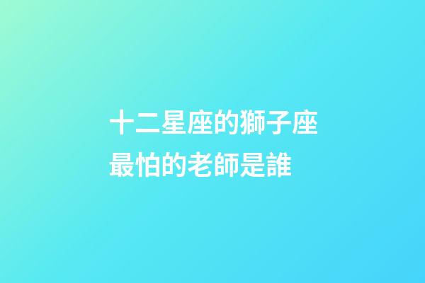 十二星座的獅子座最怕的老師是誰-第1張-星座運勢-玄機派