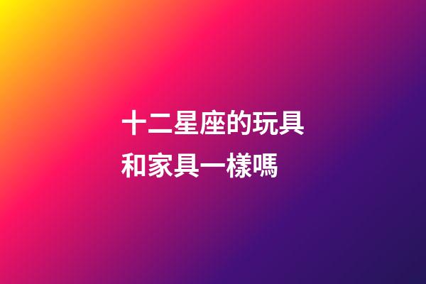 十二星座的玩具和家具一樣嗎-第1張-星座運勢-玄機派