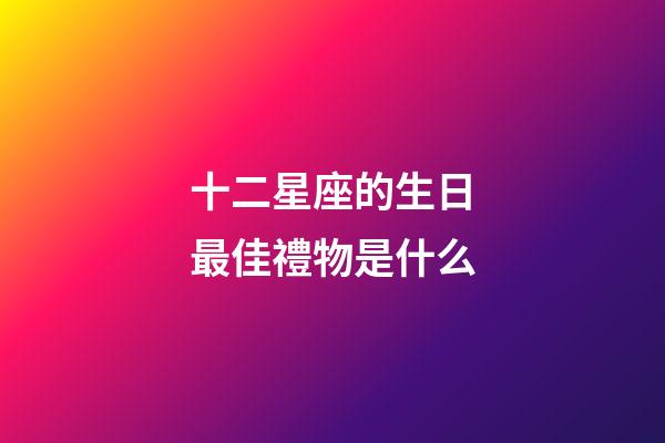 十二星座的生日最佳禮物是什么-第1張-星座運勢-玄機派