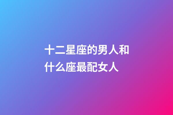 十二星座的男人和什么座最配女人-第1張-星座運勢-玄機派