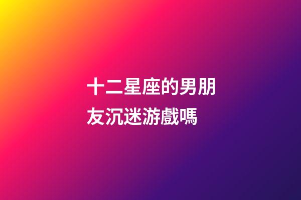 十二星座的男朋友沉迷游戲嗎-第1張-星座運勢-玄機派