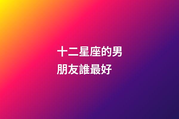 十二星座的男朋友誰最好-第1張-星座運勢-玄機派