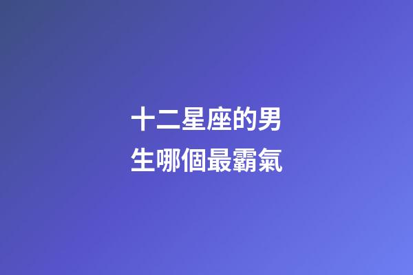 十二星座的男生哪個最霸氣-第1張-星座運勢-玄機派