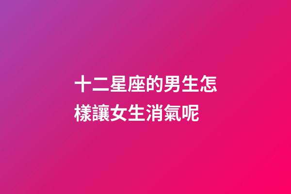 十二星座的男生怎樣讓女生消氣呢-第1張-星座運勢-玄機派
