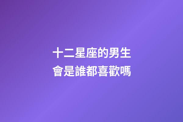十二星座的男生會是誰都喜歡嗎-第1張-星座運勢-玄機派