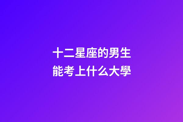 十二星座的男生能考上什么大學-第1張-星座運勢-玄機派