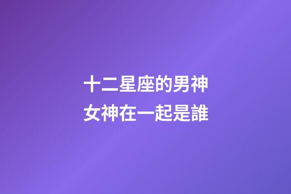 十二星座的男神女神在一起是誰