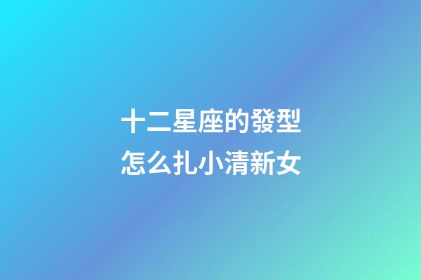 十二星座的發型怎么扎小清新女-第1張-星座運勢-玄機派