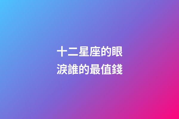 十二星座的眼淚誰的最值錢-第1張-星座運(yùn)勢(shì)-玄機(jī)派