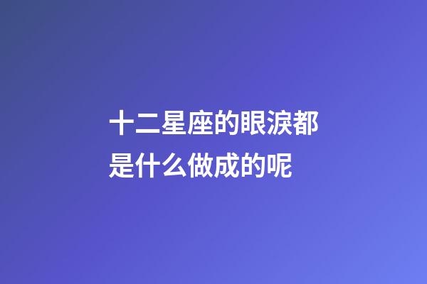 十二星座的眼淚都是什么做成的呢-第1張-星座運(yùn)勢(shì)-玄機(jī)派