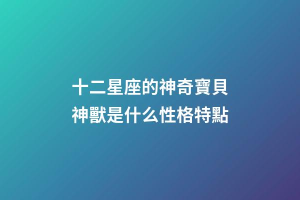 十二星座的神奇寶貝神獸是什么性格特點-第1張-星座運勢-玄機派
