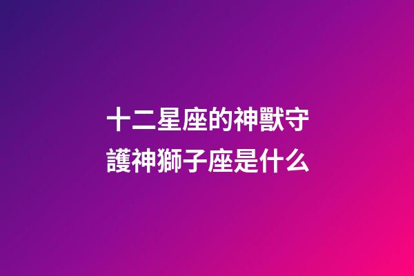 十二星座的神獸守護神獅子座是什么-第1張-星座運勢-玄機派