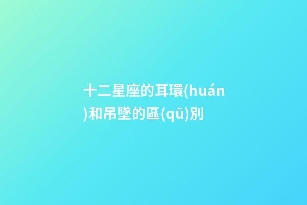 十二星座的耳環(huán)和吊墜的區(qū)別-第1張-星座運勢-玄機派