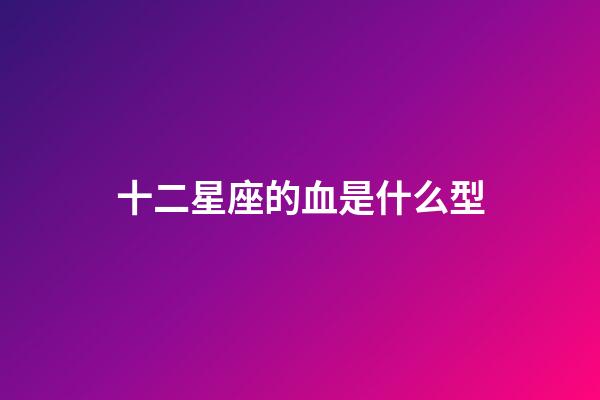 十二星座的血是什么型-第1張-星座運勢-玄機派