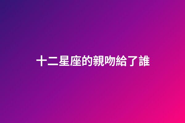 十二星座的親吻給了誰-第1張-星座運勢-玄機派