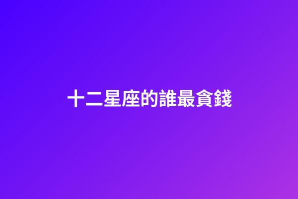 十二星座的誰最貪錢-第1張-星座運勢-玄機派