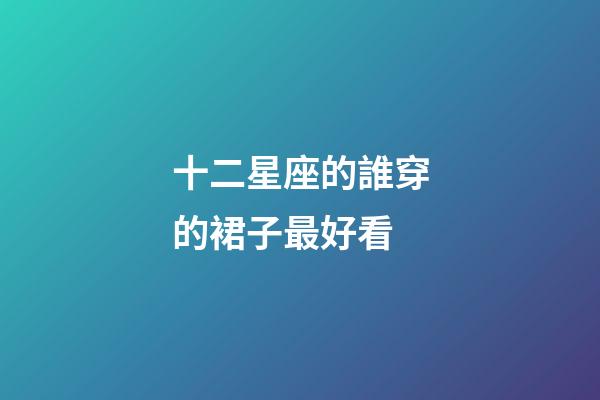 十二星座的誰穿的裙子最好看-第1張-星座運勢-玄機派
