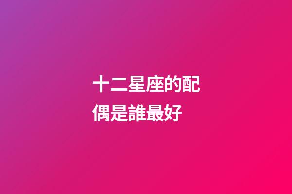 十二星座的配偶是誰最好-第1張-星座運勢-玄機派