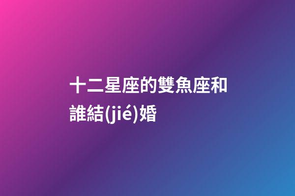 十二星座的雙魚座和誰結(jié)婚-第1張-星座運(yùn)勢-玄機(jī)派