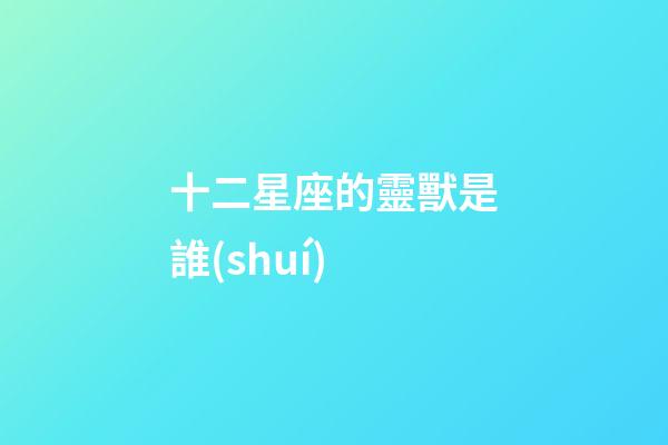 十二星座的靈獸是誰(shuí)-第1張-星座運(yùn)勢(shì)-玄機(jī)派