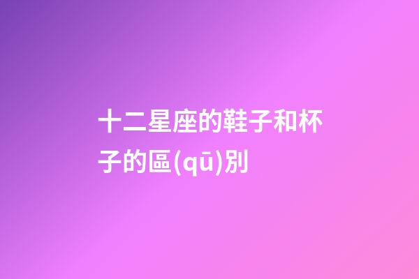 十二星座的鞋子和杯子的區(qū)別-第1張-星座運(yùn)勢(shì)-玄機(jī)派