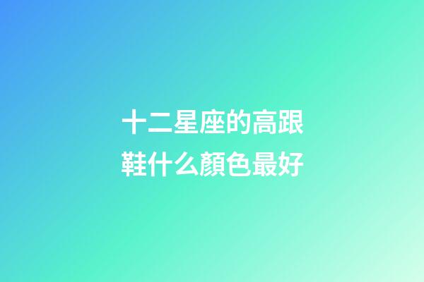 十二星座的高跟鞋什么顏色最好-第1張-星座運(yùn)勢-玄機(jī)派