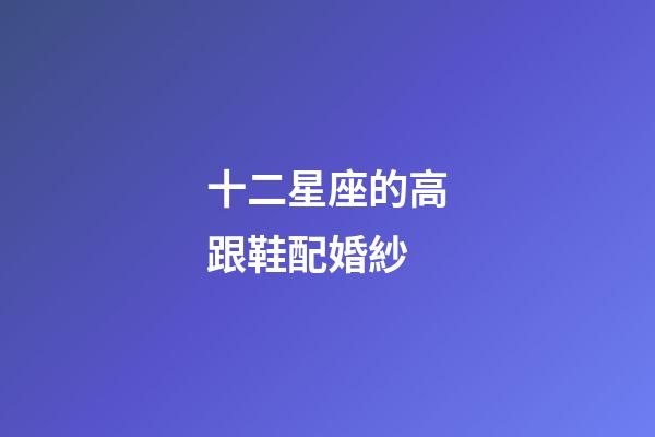 十二星座的高跟鞋配婚紗-第1張-星座運勢-玄機派