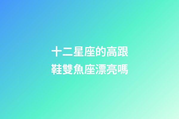 十二星座的高跟鞋雙魚座漂亮嗎-第1張-星座運勢-玄機派