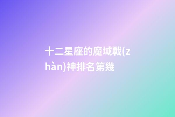 十二星座的魔域戰(zhàn)神排名第幾-第1張-星座運(yùn)勢(shì)-玄機(jī)派