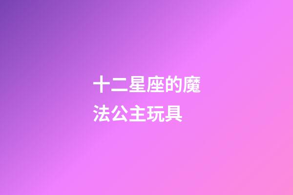 十二星座的魔法公主玩具-第1張-星座運勢-玄機派