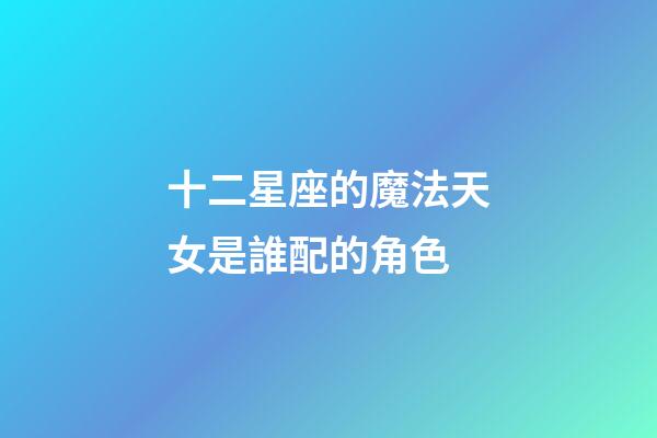 十二星座的魔法天女是誰配的角色-第1張-星座運勢-玄機派