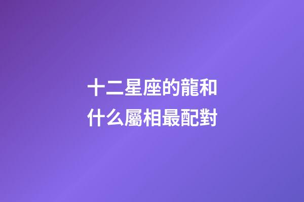 十二星座的龍和什么屬相最配對-第1張-星座運勢-玄機派