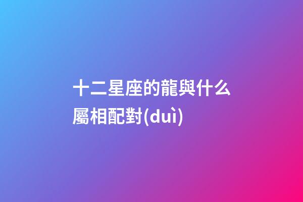 十二星座的龍與什么屬相配對(duì)-第1張-星座運(yùn)勢(shì)-玄機(jī)派