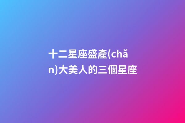 十二星座盛產(chǎn)大美人的三個星座-第1張-星座運勢-玄機派
