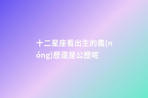 十二星座看出生的農(nóng)歷還是公歷呢-第1張-星座運勢-玄機派