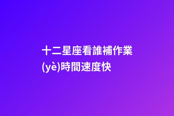 十二星座看誰補作業(yè)時間速度快-第1張-星座運勢-玄機派