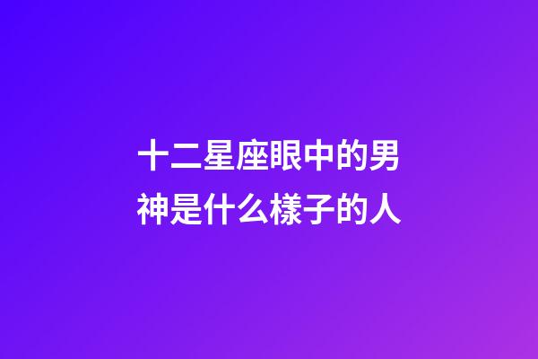 十二星座眼中的男神是什么樣子的人-第1張-星座運(yùn)勢(shì)-玄機(jī)派