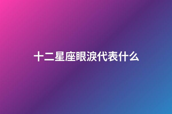 十二星座眼淚代表什么-第1張-星座運勢-玄機派