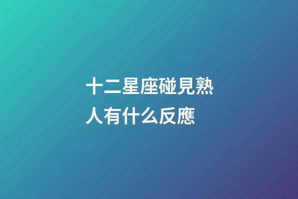 十二星座碰見熟人有什么反應-第1張-星座運勢-玄機派