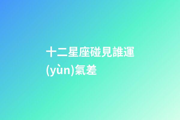 十二星座碰見誰運(yùn)氣差-第1張-星座運(yùn)勢(shì)-玄機(jī)派