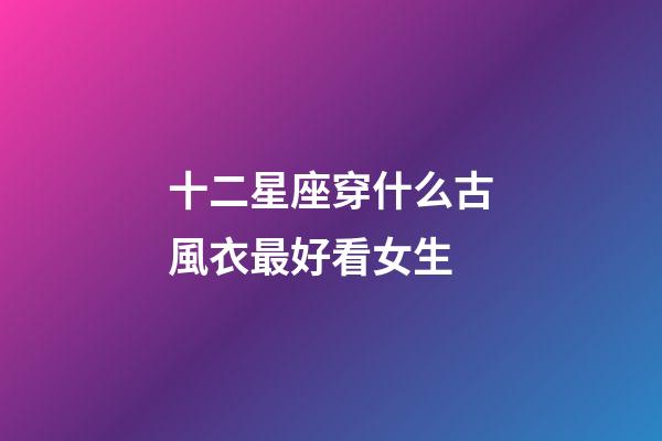 十二星座穿什么古風衣最好看女生-第1張-星座運勢-玄機派