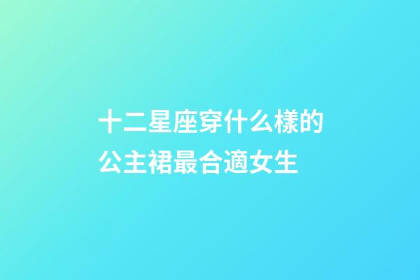 十二星座穿什么樣的公主裙最合適女生-第1張-星座運勢-玄機派