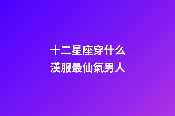 十二星座穿什么漢服最仙氣男人-第1張-星座運勢-玄機派