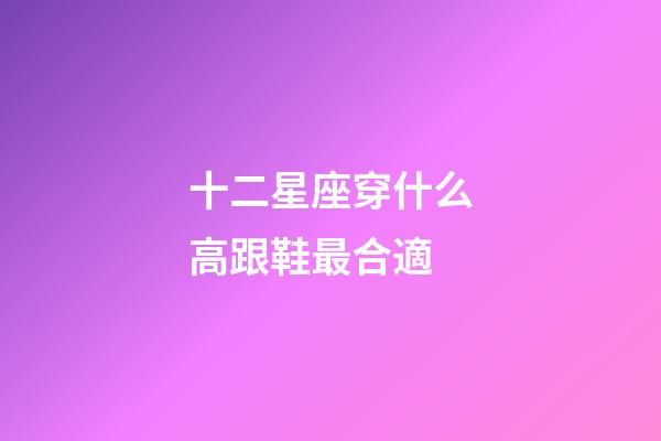十二星座穿什么高跟鞋最合適-第1張-星座運勢-玄機派