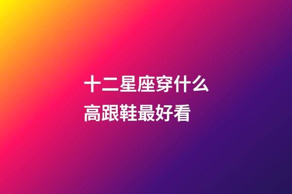 十二星座穿什么高跟鞋最好看-第1張-星座運勢-玄機派